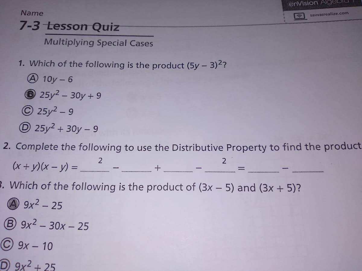 enVision Alge
Name
savvasrealize.com
7-3 Lesson Quiz
Multiplying Special Cases
1. Which of the following is the product (5y- 3)2?
A 10y - 6
25y2 - 30y + 9
© 25y2 – 9
O 25y2 + 30y – 9
2. Complete the following to use the Distributive Property to find the product
2
(x + y)(x – y) =
B. Which of the following is the product of (3x – 5) and (3x + 5)?
A 9x2 - 25
B 9x2 – 30x – 25
© 9x – 10
D 9x2 + 25
