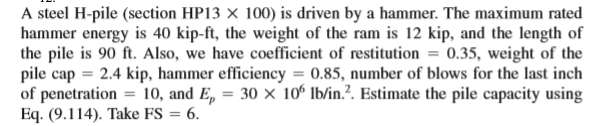 A steel H-pile (section HP13 × 100) is driven by a hammer. The maximum rated
hammer energy is 40 kip-ft, the weight of the ram is 12 kip, and the length of
the pile is 90 ft. Also, we have coefficient of restitution
pile cap = 2.4 kip, hammer efficiency = 0.85, number of blows for the last inch
of penetration = 10, and E, = 30 × 10° lb/in.?. Estimate the pile capacity using
Eq. (9.114). Take FS = 6.
0.35, weight of the
%3D
