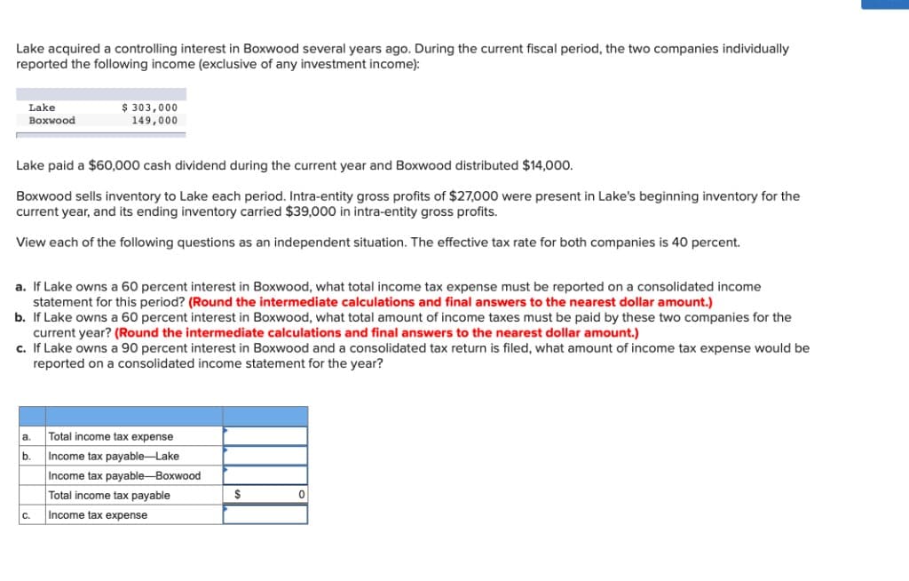 Lake acquired a controlling interest in Boxwood several years ago. During the current fiscal period, the two companies individually
reported the following income (exclusive of any investment income):
Lake
Boxwood
Lake paid a $60,000 cash dividend during the current year and Boxwood distributed $14,000.
Boxwood sells inventory to Lake each period. Intra-entity gross profits of $27,000 were present in Lake's beginning inventory for the
current year, and its ending inventory carried $39,000 in intra-entity gross profits.
View each of the following questions as an independent situation. The effective tax rate for both companies is 40 percent.
$ 303,000
149,000
a. If Lake owns a 60 percent interest in Boxwood, what total income tax expense must be reported on a consolidated income
statement for this period? (Round the intermediate calculations and final answers to the nearest dollar amount.)
b. If Lake owns a 60 percent interest in Boxwood, what total amount of income taxes must be paid by these two companies for the
current year? (Round the intermediate calculations and final answers to the nearest dollar amount.)
c. If Lake owns a 90 percent interest in Boxwood and a consolidated tax return is filed, what amount of income tax expense would be
reported on a consolidated income statement for the year?
a.
b.
C.
Total income tax expense
Income tax payable-Lake
Income tax payable-Boxwood
Total income tax payable
Income tax expense
$
0