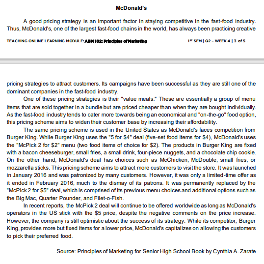 McDonald's
A good pricing strategy is an important factor in staying competitive in the fast-food industry.
Thus, McDonald's, one of the largest fast-food chains in the world, has always been practicing creative
TEACHING ONLINE LEARNING MODULE: ABN 102: Prindples of Martathg
1ST SEM | Q2 - WEEK 4 |3 of 5
pricing strategies to attract customers. Its campaigns have been successful as they are still one of the
dominant companies in the fast-food industry.
One of these pricing strategies is their "value meals." These are essentially a group of menu
items that are sold together in a bundle but are priced cheaper than when they are bought individually.
As the fast-food industry tends to cater more towards being an economical and "on-the-go" food option,
this pricing scheme aims to widen their customer base by increasing their affordability.
The same pricing scheme is used in the United States as McDonald's faces competition from
Burger King. While Burger King uses the "5 for $4" deal (five-set food items for $4), McDonald's uses
the "McPick 2 for $2" menu (two food items of choice for $2). The products in Burger King are fixed
with a bacon cheeseburger, small fries, a small drink, four-piece nuggets, and a chocolate chip cookie.
On the other hand, McDonald's deal has choices such as McChicken, McDouble, small fries, or
mozzarella sticks. This pricing scheme aims to attract more customers to visitthe store. It was launched
in January 2016 and was patronized by many customers. However, it was only a limited-time offer as
it ended in February 2016, much to the dismay of its patrons. It was permanently replaced by the
"McPick 2 for $5" deal, which is comprised of its previous menu choices and additional options such as
the Big Mac, Quarter Pounder, and Filet-o-Fish.
In recent reports, the McPick 2 deal will continue to be offered worldwide as long as McDonald's
operators in the US stick with the $5 price, despite the negative comments on the price increase.
However, the company is still optimistic about the success of its strategy. While its competitor, Burger
King, provides more but fixed items for a lower price, McDonald's capitalizes on allowing the customers
to pick their preferred food.
Source: Principles of Marketing for Senior High School Book by Cynthia A. Zarate
