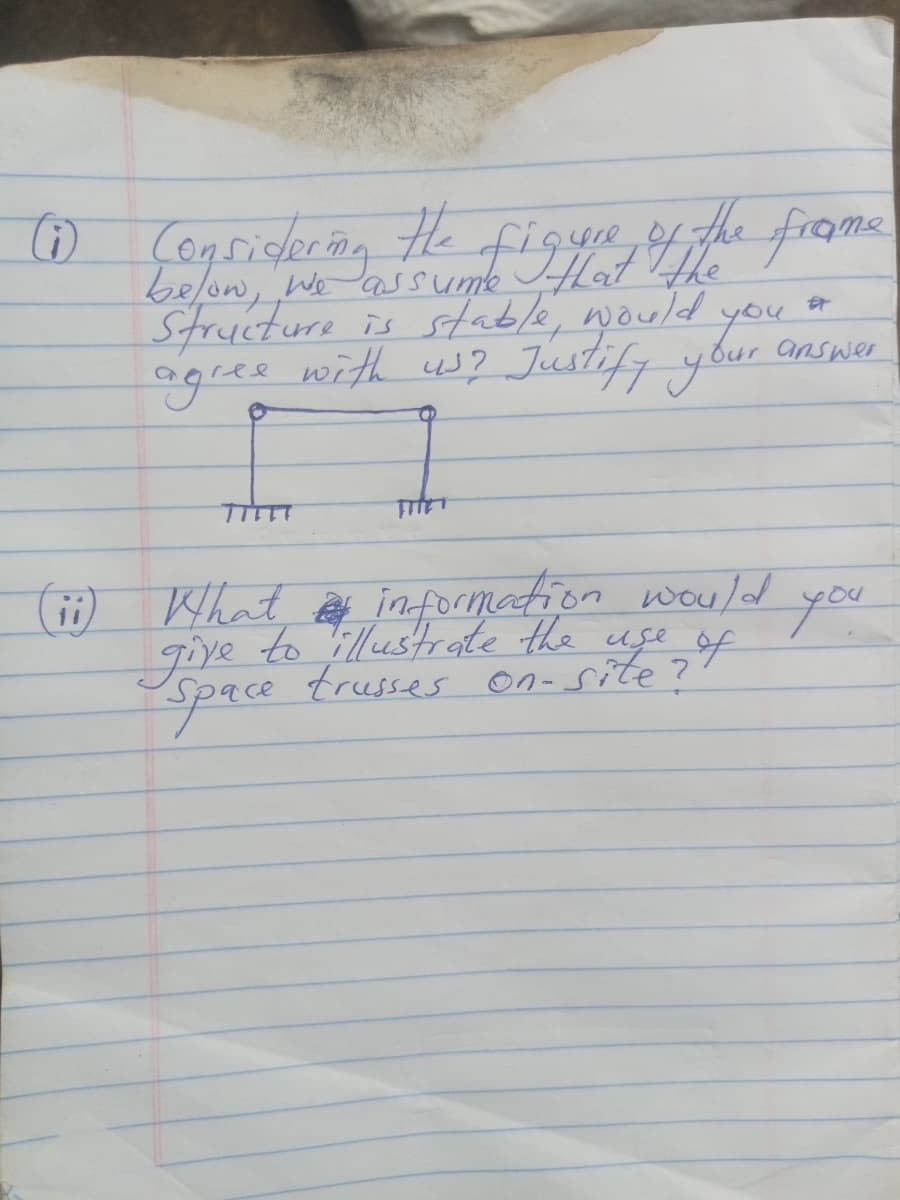 (1) Considering the figure of the frome
below, we would you ar
Structure is stable,
is
agree with us? Justify your answer
(ii) What information would
to illustrate the use of
trusses on-site?
give
Space
you