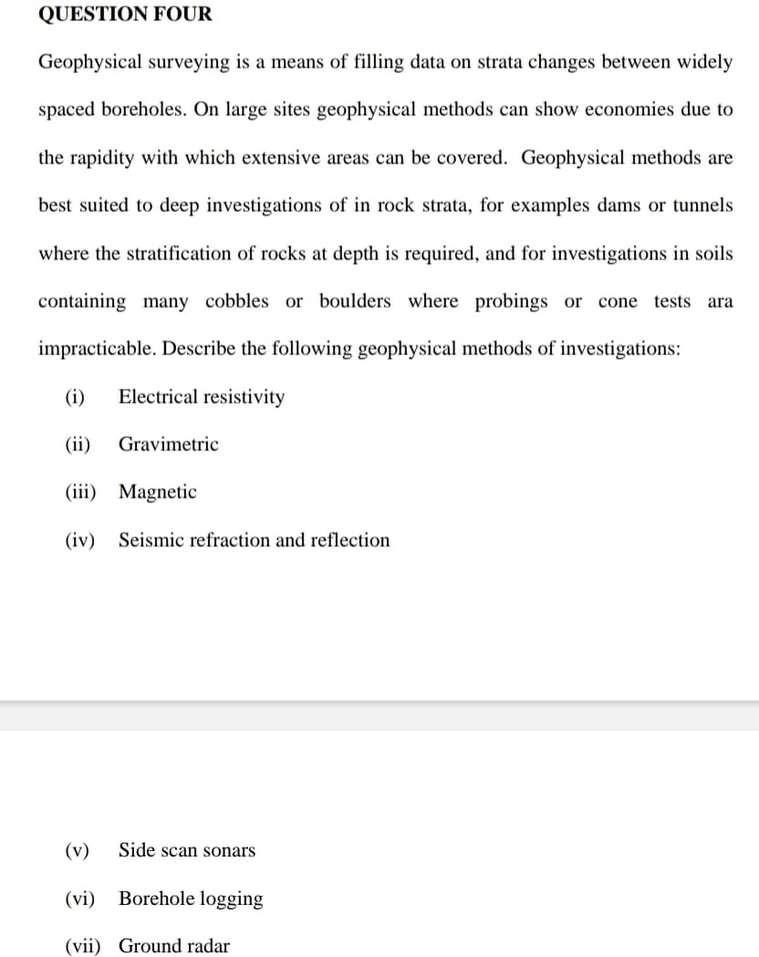 QUESTION FOUR
Geophysical surveying is a means of filling data on strata changes between widely
spaced boreholes. On large sites geophysical methods can show economies due to
the rapidity with which extensive areas can be covered. Geophysical methods are
best suited to deep investigations of in rock strata, for examples dams or tunnels
where the stratification of rocks at depth is required, and for investigations in soils
containing many cobbles or boulders where probings or cone tests ara
impracticable. Describe the following geophysical methods of investigations:
(i) Electrical resistivity
(ii)
(iii) Magnetic
(iv) Seismic refraction and reflection
Gravimetric
Side scan sonars
(v)
(vi) Borehole logging
(vii) Ground radar