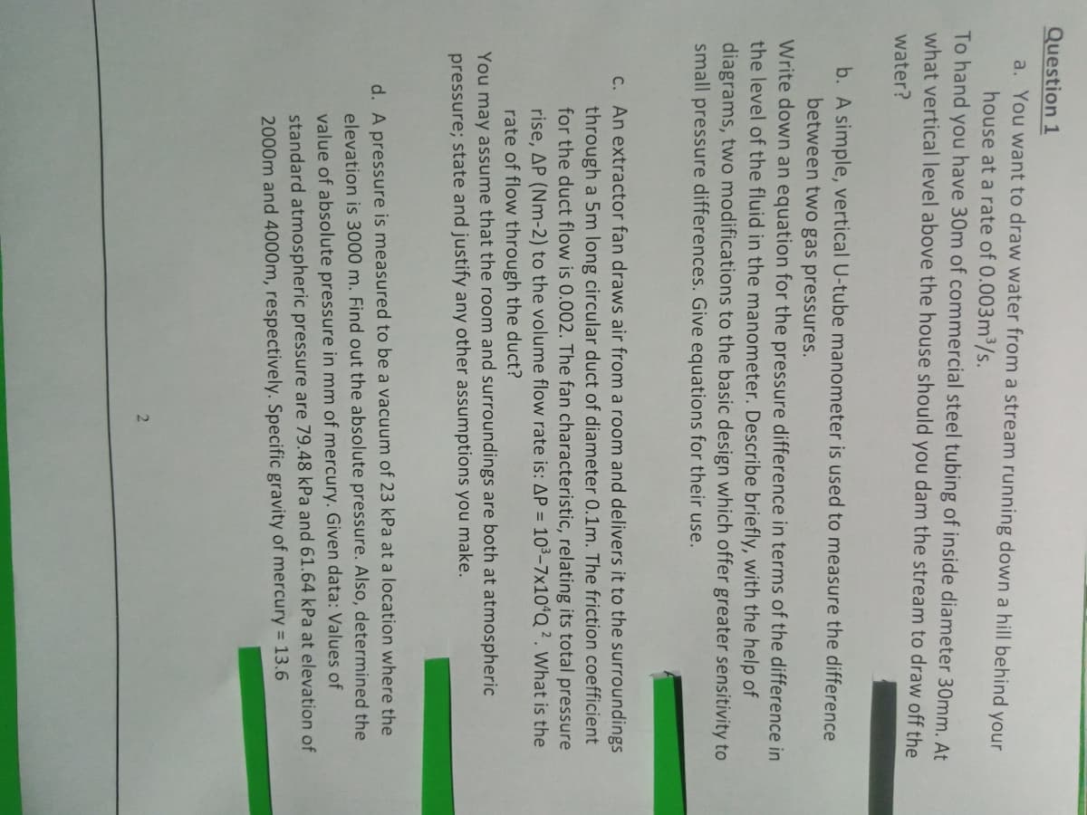 Question 1
a. You want to draw water from a stream running down a hill behind your
house at a rate of 0.003m3/s.
To hand you have 30m of commercial steel tubing of inside diameter 30mm. At
what vertical level above the house should you dam the stream to draw off the
water?
b. A simple, vertical U-tube manometer is used to measure the difference
between two gas pressures.
Write down an equation for the pressure difference in terms of the difference in
the level of the fluid in the manometer. Describe briefly, with the help of
diagrams, two modifications to the basic design which offer greater sensitivity to
small pressure differences. Give equations for their use.
C. An extractor fan draws air from a room and delivers it to the surroundings
through a 5m long circular duct of diameter 0.1m. The friction coefficient
for the duct flow is 0.002. The fan characteristic, relating its total pressure
rise, AP (Nm-2) to the volume flow rate is: AP = 10³–7×10ªQ?. What is the
rate of flow through the duct?
You may assume that the room and surroundings are both at atmospheric
pressure; state and justify any other assumptions you make.
d. A pressure is measured to be a vacuum of 23 kPa at a location where the
elevation is 3000 m. Find out the absolute pressure. Also, determined the
value of absolute pressure in mm
mercury. Given data: Values of
standard atmospheric pressure are 79.48 kPa and 61.64 kPa at elevation of
2000m and 4000m, respectively. Specific gravity of mercury = 13.6
