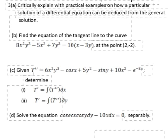 3(a) Critically explain with practical examples on how a particular
| solution of a differential equation can be deduced from the general
solution.
i (b) Find the equation of the tangent line to the curve
8x²y³ – 5x² +7y³ = 10(x– 3y), at the point (2,-2).
(c) Given T" = 6x²y³ – cosx+ 5y² – siny+10x² – e-3*;
determine
(1) T' = S(T")ôx
(ii) T' = [(T")ay
(d) Solve the equation cosecxcosydy – 10xdx = 0, separably.
