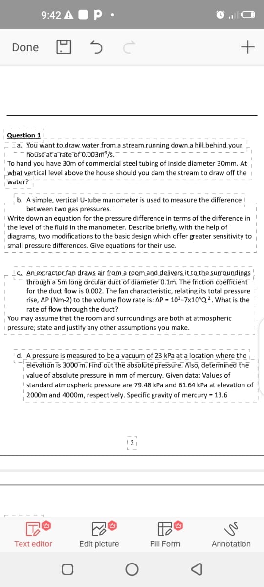 9:42 A O P •
Done
Question 1
Ta. You want to draw water from a stream running down a hill behind your
house at a rate of 0.003m/s.
To hand you have 30m of commercial steel tubing of inside diameter 30mm. At
what vertical level above the house should you dam the stream to draw off the
water?
b. A simple, vertical U-tube manometer is used to measure the difference
bētween two gas pressūrēs.
Write down an equation for the pressure difference in terms of the difference in
the level of the fluid in the manometer. Describe briefly, with the help of
diagrams, two modifications to the basic design which offer greater sensitivity to
small pressure differences. Give equations for their use.
c. An extractor fan draws air from a room and delivers it to the surroundings
through a 5m long circular duct of diameter 0.1m. The friction coefficient
for the duct flow is 0.002. The fan characteristic, relating its total pressure
rise, AP (Nm-2) to the volume flow rate is: AP = 103-7x10*Q 2. What is the
rate of flow through the duct?
You may assume that the room and surroundings are both at atmospheric
pressure; state and justify any other assumptions you make.
d. A pressure is measured to be a vacuum of 23 kPa at a location where the
elevation is 3o00 m. Find out the absolute pressure. Also, determined the
value of absolute pressure in mm of mercury. Given data: Values of
standard atmospheric pressure are 79.48 kPa and 61.64 kPa at elevation of
2000m and 4000m, respectively. Specific gravity of mercury = 13.6
Text editor
Edit picture
Fill Form
Annotation
