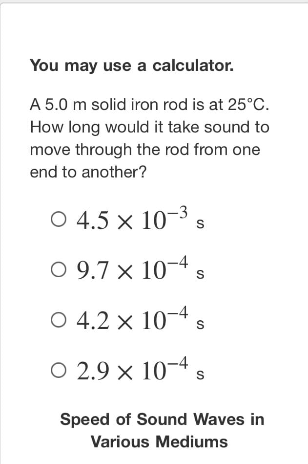 ### Sound Propagation in Solids

#### Problem Statement
A 5.0 m solid iron rod is at 25°C. How long would it take sound to move through the rod from one end to another?

#### Instructions
You may use a calculator.

#### Multiple Choice Answers
- ○ \( 4.5 \times 10^{-3} \) s
- ○ \( 9.7 \times 10^{-4} \) s
- ○ \( 4.2 \times 10^{-4} \) s
- ○ \( 2.9 \times 10^{-4} \) s

#### Additional Information
**Speed of Sound Waves in Various Mediums**

Sound travels at different speeds through different materials. For precise calculations, knowing the speed of sound in the specific medium is necessary. Below is a table that provides the speed of sound through various mediums (at standard temperature and pressure conditions):

| Medium        | Speed (m/s)   |
|---------------|---------------|
| Air           | 343           |
| Water         | 1482          |
| Wood          | 3850          |
| Iron          | 5120          |

#### Explanation
To solve this problem, use the relationship between distance, speed, and time, which is given by the formula:
\[ \text{Time} = \frac{\text{Distance}}{\text{Speed}} \]

For a 5.0 m iron rod:
- Distance (d) = 5.0 meters
- Speed of sound in iron (v) = 5120 meters/second

Thus, the time (t) it takes for sound to travel the length of the rod is:
\[ t = \frac{d}{v} = \frac{5.0 \text{ m}}{5120 \text{ m/s}} \]

This calculation results in:
\[ t \approx 9.77 \times 10^{-4} \text{ seconds} \]

Thus, the correct answer from the multiple choices is:
- ○ \( 9.7 \times 10^{-4} \) s