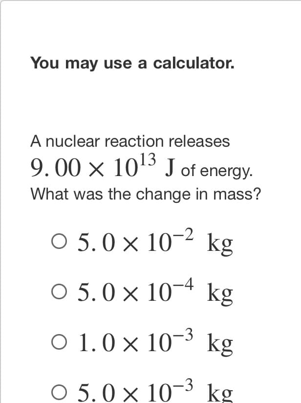 **You may use a calculator.**

**A nuclear reaction releases \(9.00 \times 10^{13}\) J of energy. What was the change in mass?**

- ○ \(5.0 \times 10^{-2}\) kg
- ○ \(5.0 \times 10^{-4}\) kg
- ○ \(1.0 \times 10^{-3}\) kg
- ○ \(5.0 \times 10^{-3}\) kg