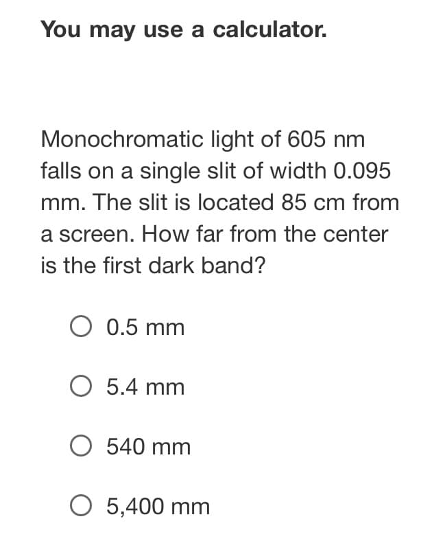 **Diffraction and Interference: Single Slit Experiment**

You may use a calculator.

**Problem:**
Monochromatic light of 605 nm falls on a single slit of width 0.095 mm. The slit is located 85 cm from a screen. How far from the center is the first dark band?

**Options:**
- ⭕ 0.5 mm
- ⭕ 5.4 mm
- ⭕ 540 mm
- ⭕ 5,400 mm

**Explanation:**
In this problem, you'll apply the single-slit diffraction formula to determine the position of the first dark band. For a single slit, the condition for the first dark band (minimum) on the diffraction pattern is given by:

\[ a \cdot \sin(\theta) = m \cdot \lambda \]

Where:
- \( a \) is the width of the slit (0.095 mm).
- \( \lambda \) is the wavelength of the light (605 nm).
- \( m \) is the order of the minimum (for the first dark band, \( m = 1 \)).
- \( \theta \) is the angle relative to the central maximum.

The position of the dark band on the screen, \( y \), can be related to the angle \( \theta \) and the distance \( L \) from the slit to the screen using trigonometry:

\[ y = L \cdot \tan(\theta) \]

For small angles, \( \tan(\theta) \approx \sin(\theta) \), so:

\[ y = L \cdot \sin(\theta) \]

Substitute \( \sin(\theta) = \frac{m \cdot \lambda}{a} \):

\[ y = L \cdot \frac{m \cdot \lambda}{a} \]

Given:
- \( a = 0.095 \) mm \( = 0.095 \times 10^{-3} \) m
- \( \lambda = 605 \) nm \( = 605 \times 10^{-9} \) m
- \( L = 85 \) cm \( = 0.85 \) m
- \( m = 1 \)

Calculate the position \( y \):

\[ y = 0.85 \cdot \frac{1 \cdot 605 \times 10^{-9}}{0.