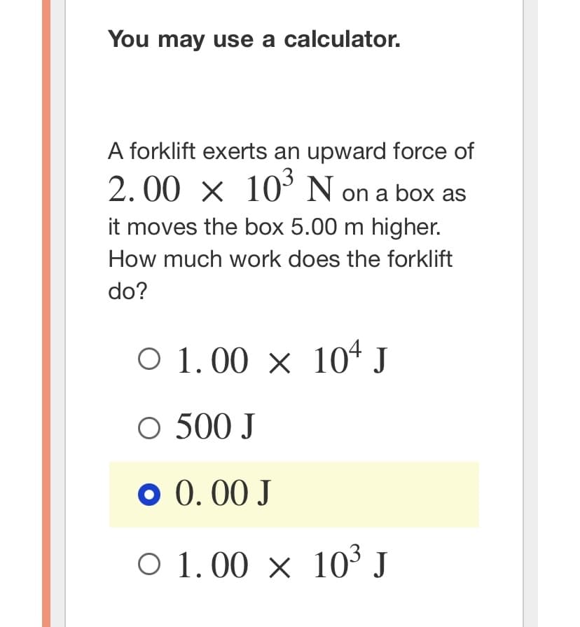 ### Work Calculation Problem

**You may use a calculator.**

---

**Problem:**

A forklift exerts an upward force of \( 2.00 \times 10^3 \) N on a box as it moves the box 5.00 m higher. How much work does the forklift do?

---

**Answer Choices:**

- \( \circ \ 1.00 \times 10^4 \) J
- \( \circ \ 500 \) J
- \( \circ \ 0.00 \) J
- \( \circ \ 1.00 \times 10^3 \) J

**Selected Answer:**
- \( \bullet \ 0.00 \) J

---

**Explanation:**

In this problem, we are asked to calculate the work done by a forklift. Work can be calculated using the formula:

\[ \text{Work} = \text{Force} \times \text{Distance} \times \cos(\theta) \]

Where:
- Force (\(F\)) = \( 2.00 \times 10^3 \) N
- Distance (\(d\)) = 5.00 m
- \( \theta \) is the angle between the force and the direction of movement. In this case, since the force exerted by the forklift is vertically upward and the distance moved is also vertically upward, \( \theta \) = 0 degrees. Therefore, \( \cos (0) \) = 1.

Thus, the work done:

\[ \text{Work} = (2.00 \times 10^3 \text{ N}) \times (5.00 \text{ m}) \times 1 = 10.00 \times 10^3 \text{ J} \]
\[ \text{Work} = 1.00 \times 10^4 \text{ J} \]

The amount of work done by the forklift is therefore \( 1.00 \times 10^4 \) J. Hence, the selected answer (0.00 J) is not correct.