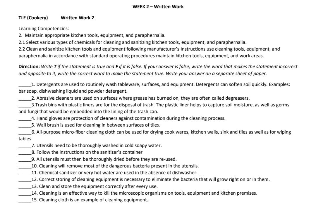 WEEK 2 - Written Work
TLE (Cookery)
Written Work 2
Learning Competencies:
2. Maintain appropriate kitchen tools, equipment, and paraphernalia.
2.1 Select various types of chemicals for cleaning and sanitizing kitchen tools, equipment, and paraphernalia.
2.2 Clean and sanitize kitchen tools and equipment following manufacturer's Instructions use cleaning tools, equipment, and
paraphernalia in accordance with standard operating procedures maintain kitchen tools, equipment, and work areas.
Direction: Write Tif the statement is true and F if it is false. If your answer is false, write the word that makes the statement incorrect
and opposite to it, write the correct word to make the statement true. Write your answer on a separate sheet of paper.
1. Detergents are used to routinely wash tableware, surfaces, and equipment. Detergents can soften soil quickly. Examples:
bar soap, dishwashing liquid and powder detergent.
_2. Abrasive cleaners are used on surfaces where grease has burned on, they are often called degreasers.
3.Trash bins with plastic liners are for the disposal of trash. The plastic liner helps to capture soil moisture, as well as germs
and fungi that would be embedded into the lining of the trash can.
_4. Hand gloves are protection of cleaners against contamination during the cleaning process.
5. Wall brush is used for cleaning in between surfaces of tiles.
6. All-purpose micro-fiber cleaning cloth can be used for drying cook wares, kitchen walls, sink and tiles as well as for wiping
tables.
7. Utensils need to be thoroughly washed in cold soapy water.
8. Follow the instructions on the sanitizer's container
_9. All utensils must then be thoroughly dried before they are re-used.
10. Cleaning will remove most of the dangerous bacteria present in the utensils.
11. Chemical sanitizer or very hot water are used in the absence of dishwasher.
12. Correct storing of cleaning equipment is necessary to eliminate the bacteria that will grow right on or in them.
13. Clean and store the equipment correctly after every use.
_14. Cleaning is an effective way to kill the microscopic organisms on tools, equipment and kitchen premises.
_15. Cleaning cloth is an example of cleaning equipment.
