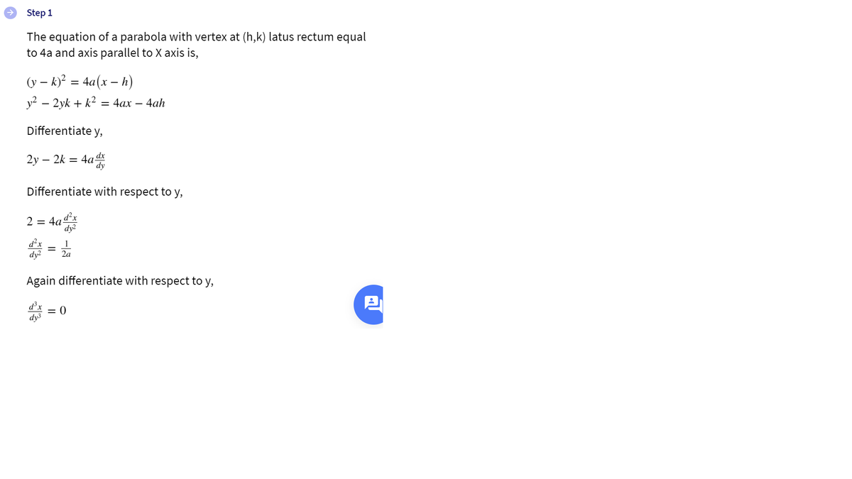 Step 1
The equation of a parabola with vertex at (h,k) latus rectum equal
to 4a and axis parallel to X axis is,
(y – k)? = 4a(x – h)
y2 – 2yk + k2 = 4ax – 4ah
Differentiate y,
2у — 2k 3 4а
dy
dx
Differentiate with respect to y,
2 = 4a-
d²x
dy
d'x
dy?
1
2a
Again differentiate with respect to y,
= )
dy3
