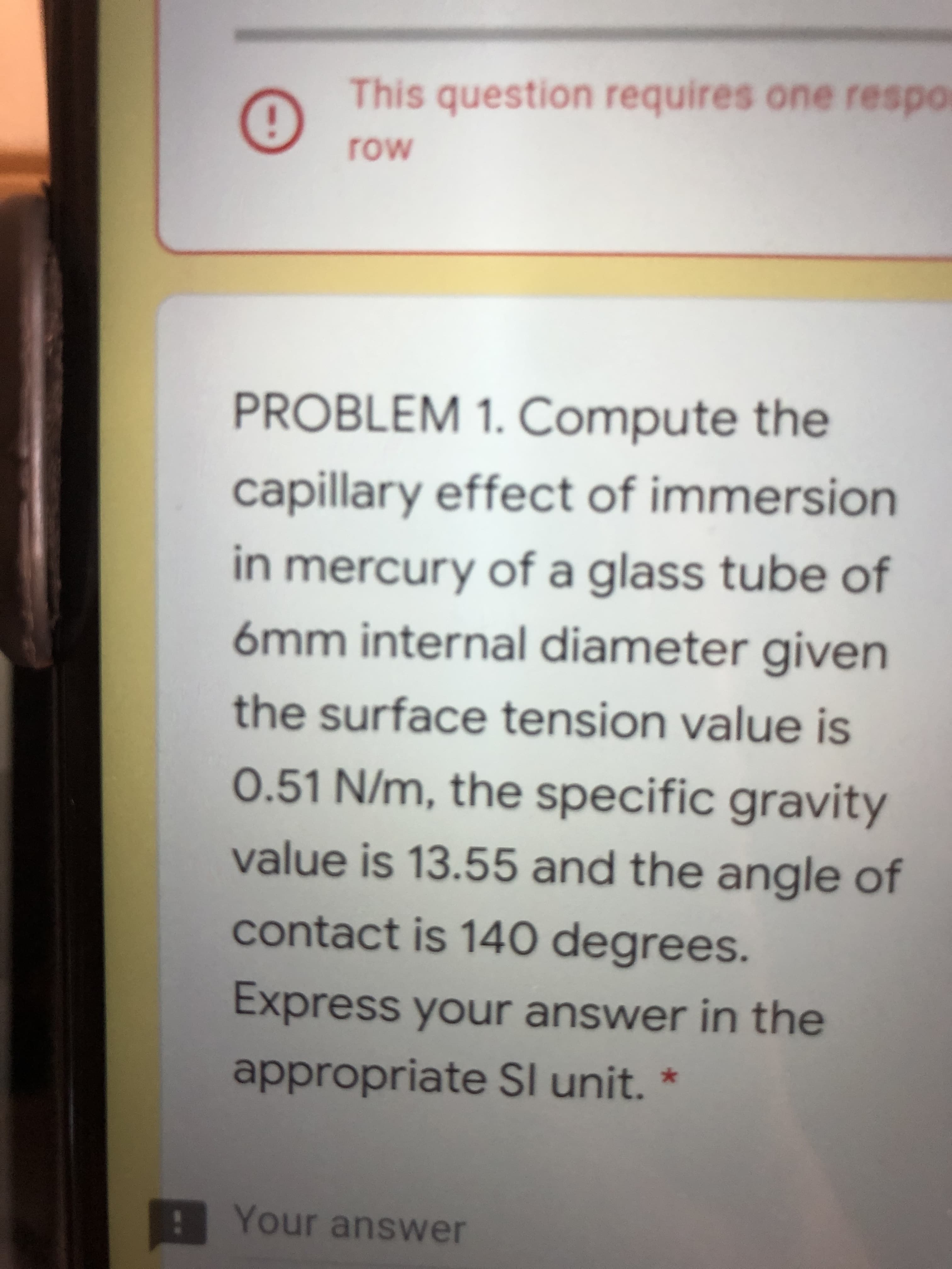 This question requires one respo
MO
PROBLEM 1. Compute the
capillary effect of immersion
in mercury of a glass tube of
6mm internal diameter given
the surface tension value is
0.51 N/m, the specific gravity
value is 13.55 and the angle of
contact is 140 degrees.
Express your answer in the
appropriate SI unit. *
A Your answer
