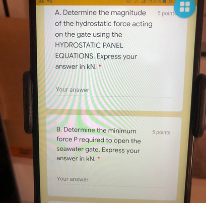 A. Determine the magnitude
5 points
of the hydrostatic force acting
on the gate using the
HYDROSTATIC PANEL
EQUATIONS. Express your
answer in kN. *
Your answer
B. Determine the minimum
5 points
force P required to open the
seawater gate. Express your
answer in kN. *
Your answer

