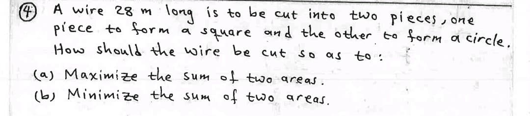 long is to be cut into two pieces one
4 A wire 28 m
piece to form a square and the other to form a circle.
How should the wire be cut
So
as to :
(a) Maximize the sum of two areas.
(b) Minimize the sum of two areas.
