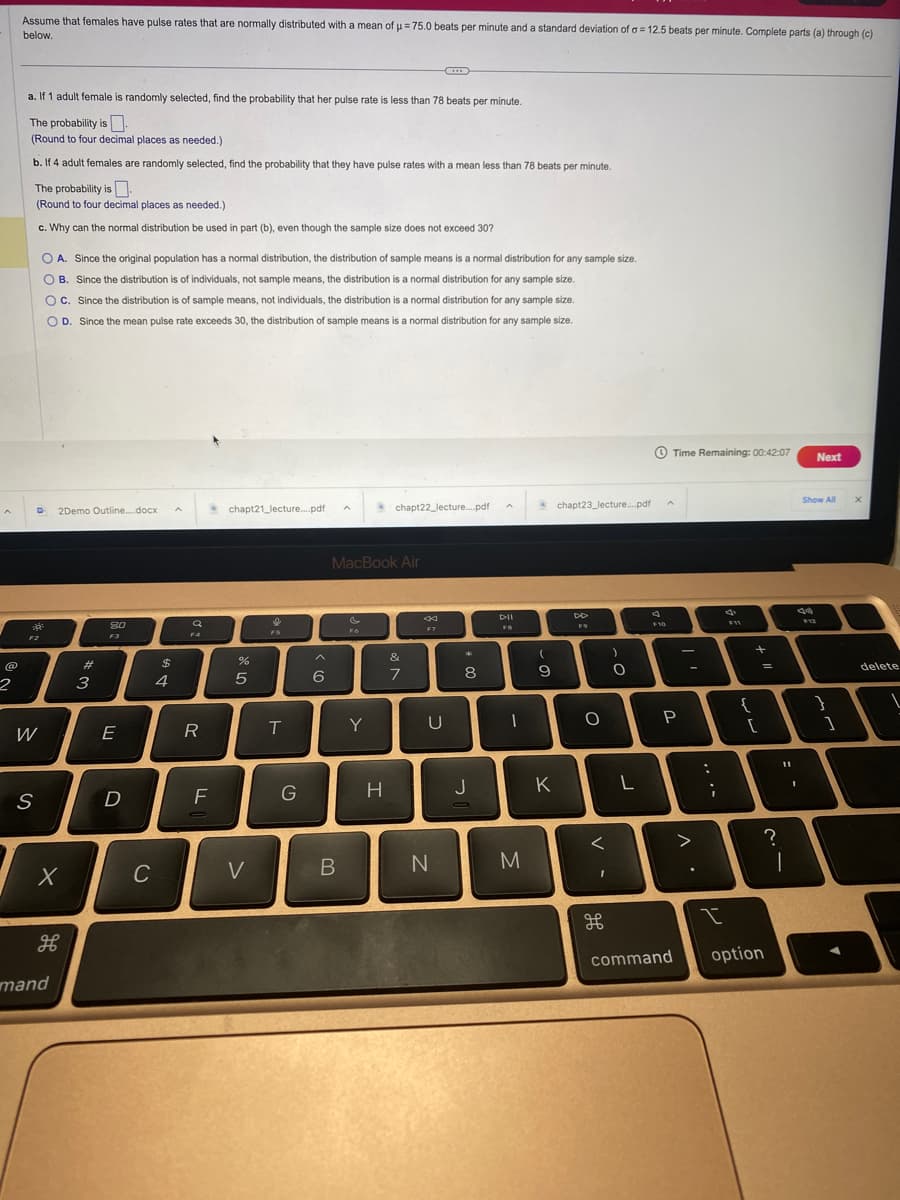 @
2
Assume that females have pulse rates that are normally distributed with a mean of μ = 75.0 beats per minute and a standard deviation of a = 12.5 beats per minute. Complete parts (a) through (c)
H
below.
a. If 1 adult female is randomly selected, find the probability that her pulse rate is less than 78 beats per minute.
The probability is
(Round to four decimal places as needed.)
b. If 4 adult females are randomly selected, find the probability that they have pulse rates with a mean less than 78 beats per minute.
The probability is
(Round to four decimal places as needed.)
c. Why can the normal distribution be used in part (b), even though the sample size does not exceed 30?
30²
F2
W
S
O A. Since the original population has a normal distribution, the distribution of sample means is a normal distribution for any sample size.
OB. Since the distribution is of individuals, not sample means, the distribution is a normal distribution for any sample size.
OC. Since the distribution is of sample means, not individuals, the distribution is a normal distribution for any sample size.
O D. Since the mean pulse rate exceeds 30, the distribution of sample means is a normal distribution for any sample size.
2Demo Outline....docx
X
H
mand
3
8.0
F3
E
D
с
$
4
F4
R
F
chapt21_lecture....pdf
%
5
V
T
G
6
A
B
MacBook Air
Fo
Y
H
chapt22_lecture....pdf
&
7
C...
F7
U
N
*
8
J
A
DII
1
M
(
9
K
chapt23_lecture....pdf
F9
O
<
H
)
O
L
F10
Time Remaining: 00:42:07
P
-
л.
>
:
i
✓
I
F11
{
+
[
=
11
I
?
command option
-
Next
Show All
}
1
X
delete