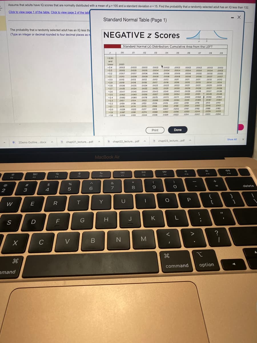 @
2
Assume that adults have IQ scores that are normally distributed with a mean of μ = 105 and a standard deviation a 15. Find the probability that a randomly selected adult has an IQ less than 132.
Click to view page 1 of the table. Click to view page 2 of the tabl
The probability that a randomly selected adult has an IQ less tha
(Type an integer or decimal rounded to four decimal places as n
30
F2
W
S
2Demo Outline....docx
X
H
mand
#
3
80
F3
E
D
()
C
$
4
Q
F4
R
F
chapt21_lecture....pdf A
%
5
V
$
F5
T
G
6
B
Standard Normal Table (Page 1)
NEGATIVE z Scores 4
Standard Normal (2) Distribution: Cumulative Area from the LEFT
F6
z
Y
-3.50
and
lower
-3.4
-3.3
-32
-31
-3.0
-2.9
-2.8
-27
-26
-2.5
-2.4
-2.3
ze
-2.2
-21
-20
-1.9
-1.8
MacBook Air
H
.00
&
7
0019
0026
0025
0035 0034
0047
0062
0082
0107
0139
0179
0228
0287
0359
0001
0003
0003 0003 0003
0005 0005 0005 0004
0007 0007 0006 0006
0009
0012
0010
0009
0009
0013
0013
0013
0018
0018
0017
0024
0033
0045 0044
0060 0059
0080 0078
0102
0104
www
0136
0174
0222
0281
0351
chapt22_lecture.....pdf
.01
F7
U
N
*
8
02
J
0132
0170
0217
0274
0344
DII
FB
1
03
M
Print
0023 0023
0032 0031
0043 0041
De
0057 0055
0075 0073
0099 0096
0129
0125
0166
0162
0212
0207
0268
0336
(
9
.04
K
0262
0329
DD
F9
0002
0003
0005
0007
0010
0003 0003
0003 0003 0003
0004 0004 0004 0004 0004
0006 0006 0006 0005 0005
0008 0008 0008 0008 0007
0012 com .com com
0010
0016 .0016 0015 0015 0014 .0014
0022 0021
0021
0030 0029 0028
0040 0039 0038
0054 0052 0051
0071 0069
0094 0091
0122 0119
0020
0019
0027
0026
0036
0158
0154
0202
0197
0256
0250
0322
0314
chapt23_lecture....pdf
O
<
I
.05
H
Done
)
O
.06
L
4
F10
P
command
07
0089
0116
Nie
0150
0192
0244
0307
-
>
00680066
.
08
:
;
0037
0049
0087
0113
0146
0188
0239
0301
F11
{
+
[
option
0048
0064
0084
ono
0143
0183
0233
0294
.09
=
?
1
I
- X
Show All
F12
1
X
delete