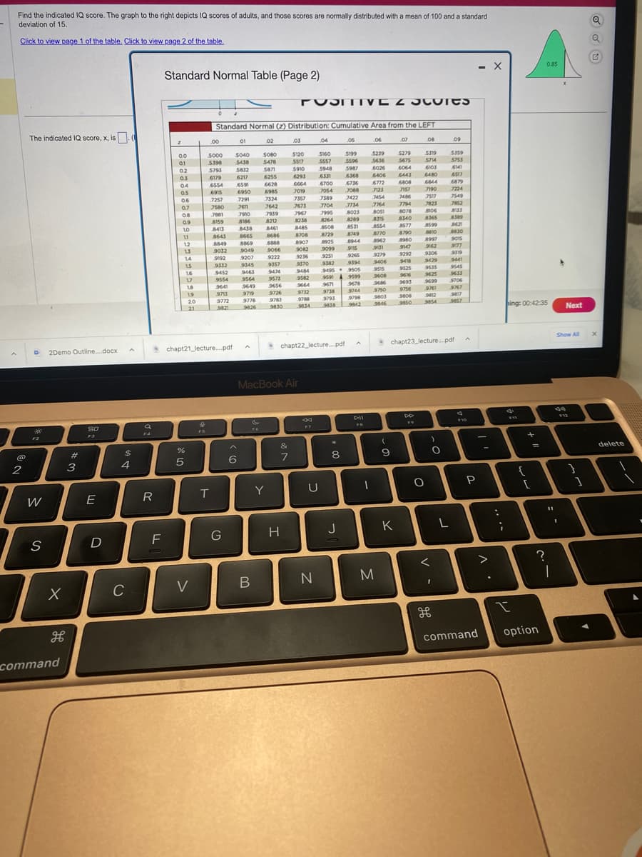 Find the indicated IQ score. The graph to the right depicts IQ scores of adults, and those scores are normally distributed with a mean of 100 and a standard
deviation of 15.
Click to view page 1 of the table. Click to view page 2 of the table.
2
The indicated IQ score, x, is
D2Demo Outline....docx
F2
W
S
X
H
command
#
3
80
E
D
$
4
C
F4
R
F
Standard Normal Table (Page 2)
0.0
01
0.2
0.3
04
0.5
06
0.7
0.8
0.9
10
11
12
13
L
14
1.5
16
17
18
%
5
19
20
21
V
F5
.00
Standard Normal (2) Distribution: Cumulative Area from the LEFT
06
5000
5398
5793
6179
6554
6915
chapt21_lecture....pdf
T
7257
7580
7881
8159
8413
8643
8849
9032
9192
9332
9452
9554
9641
9713
9772
9821
G
01
5040
5438
5832
6217
659
6950
7291
7611
7910
6
A
8186
8212
8438 8461
8665
8869
9049
9207
9345
9463
9564
9649
9719
9778
9826
B
02
5080
5478
5871
FO
6255
6628
6985
7324
7642
7939
8686
8888
9066
9222
9357
9474
9573
9656
Y
Ba
9726
9783
9830
POSITIVE 2 Cores
&
7
03
MacBook Air
H
5120
5517
5910
6293
6664
7019
7357
7673
7967
8238
8485
8708
8
F7
.04
U
chapt22_lecture....pdf
N
5160
5557
5948
6331
6700 6736
.705-4
7088
7389
7704
7995
8508
8729
8907
8925
9082
9099
9236
9251
9370
9382
9495
9484
9582
9664
9732
9788
9834
7422
7734
8023
8264 8289
9671
9738
9793
9838
05
$199
5596
5987
6368
95919599
*
8
J
8531
8749
8944
9115
9265
9394
9505
9678
9744
9798
9842
DII
1
5239
5636
6026
6406
6772
m
7123
3454
7764
8051
8315
8554
8770
8962
9131
9279
9406
9515
9608
9666
9750
9803
9646
M
(
9
07
K
5279
5675
6064
6443
6808
7157
7486
7794
8078
8340
8577
8790
8980
9147
9292
9418
9525
9616
9693
9756
9808
9850
08
5519
5714
6103
6480
6844
7190
7517
7823
8106
8365
8599
8810
8997
9162
9306
9429
9535
9625
9699
9761
9812
9854
O
)
O
<
09
chapt23_lecture....pdf
I
5359
5753
6141
6517
6879
7224
7549
7852
8135
8389
8621
8830
9015
9177
9319
9441
9545
9633
9706
9767
9817
9857
A
F10
P
니
L
-
- X
>
command
.
:
;
hing: 00:42:35
d
F11
I
{
+
[
?
0.85
option
11
1
Next
Show All
I
F12
}
1
C
X
delete