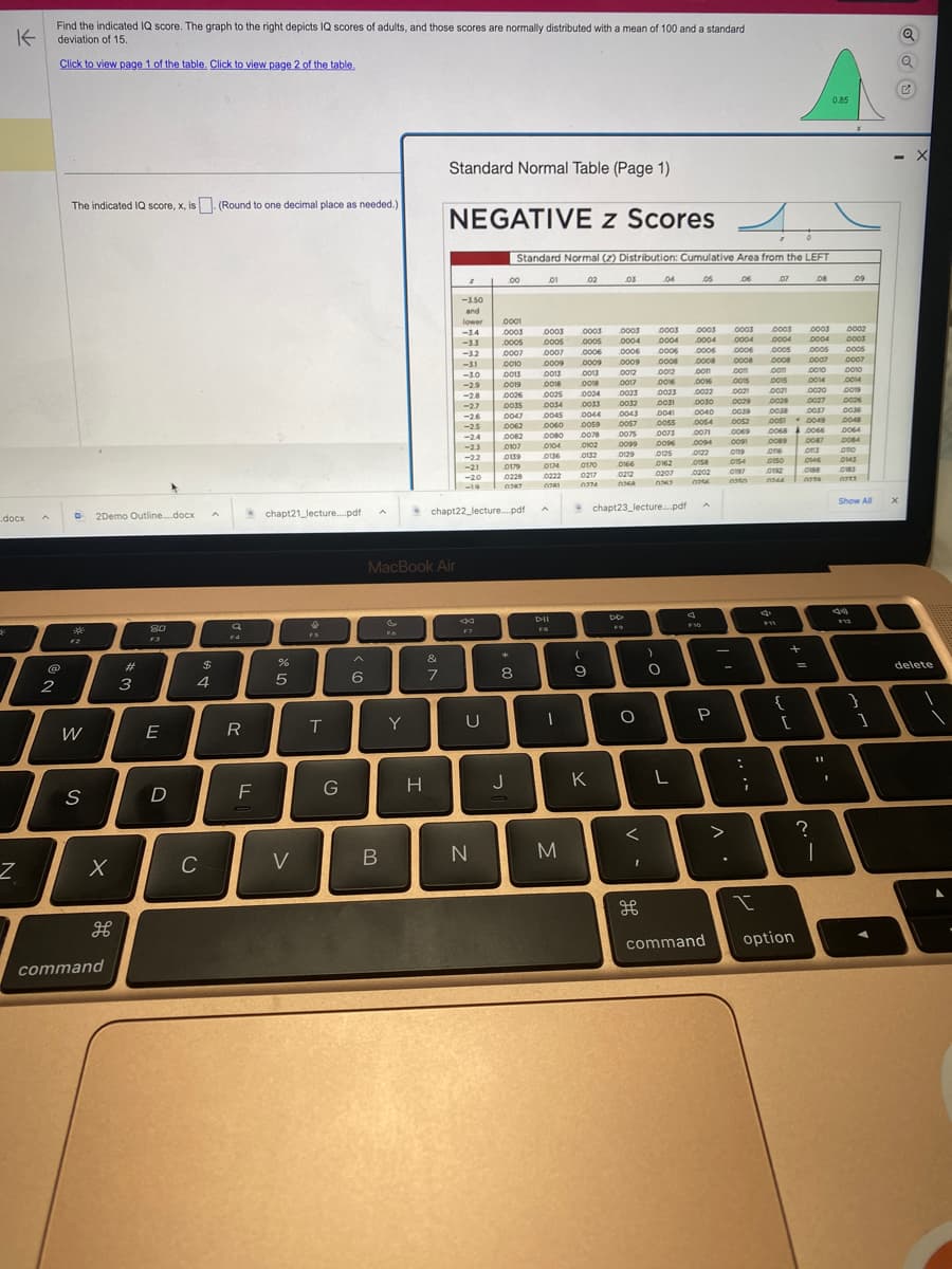 K
.docx
Z
A
Find the indicated IQ score. The graph to the right depicts IQ scores of adults, and those scores are normally distributed with a mean of 100 and a standard
deviation of 15.
Click to view page 1 of the table. Click to view page 2 of the table.
@
2
The indicated IQ score, x, is. (Round to one decimal place as needed.)
D 2Demo Outline....docx
F2
W
S
X
H
command
#
3
80
E
D
4
C
A
$
Q
F4
R
FL
chapt21_lecture....pdf
%
5
V
T
G
^
6
B
FO
MacBook Air
Y
H
Standard Normal Table (Page 1)
NEGATIVE z Scores
&
7
z
-3.50
and
lower
-3.4
-32
-31
-3.0
-2.9
-2.8
-2.7
-26
-2.5
-2.4
-2.3
-22
-21
-20
-19
44
F7
chapt22_lecture....pdf
U
N
Standard Normal (2) Distribution: Cumulative Area from the LEFT
00
0001
0003
,0005
0139
0179
0228
0287
*
0007
0010
0013
0019
0026
0035
0047
0045
0062 0060
0082
0080
0107
0104
0136
0174
0222
8
이
J
01
0003
0005
0007
0009
0013
COL
0018
0025
0034
DII
FB
1
M
02
0003
0003
0005 0004
0006
0006
0009
0009
0013
0012
0018
0024
0033
0044
www
0059
0078
0102
0132
0170
0217
0974
(
9
K
03
www
0012
0023
0032
0043
0129
0166
0023
0031
0041
0057
0055
0075
0073
0095 0096
DD
O
0212
www.
OKA
chapt23_lecture.pdf
V -
<
04
مو
0003
wwwww
0004
0006
0006
0008
0008
con
0012
.0016
0016
0022
0030
0040
0054
0071
0094
0125
0162
0207
CYCO
)
O
L
05
0003
0004
0004
0122
0158
0202
0256
F10
P
command
06
.
0003
0004
0006
0008
.com
:
;
0015
0015
www
0021
0028
0021
0029
0039 0038
0051
0052
0069
0091
0089
016
0119
0154
0150
0197
0192
0350 0344
I
07
0003
0004
0005
0008
..com
F11
{
+
- 0049
00680066
[
option
08
0010
0014
0020
0027
0037
=
0003
0002
0004 0003
0005
0005
0007
0007
0087
03
0146
0188
2370
0.85
?
1
09
0010
0014
0019
0026
0036
0048
0064
0084
Ave
ono
0143
0183
C72X
Show All
1
X
Q
X
delete