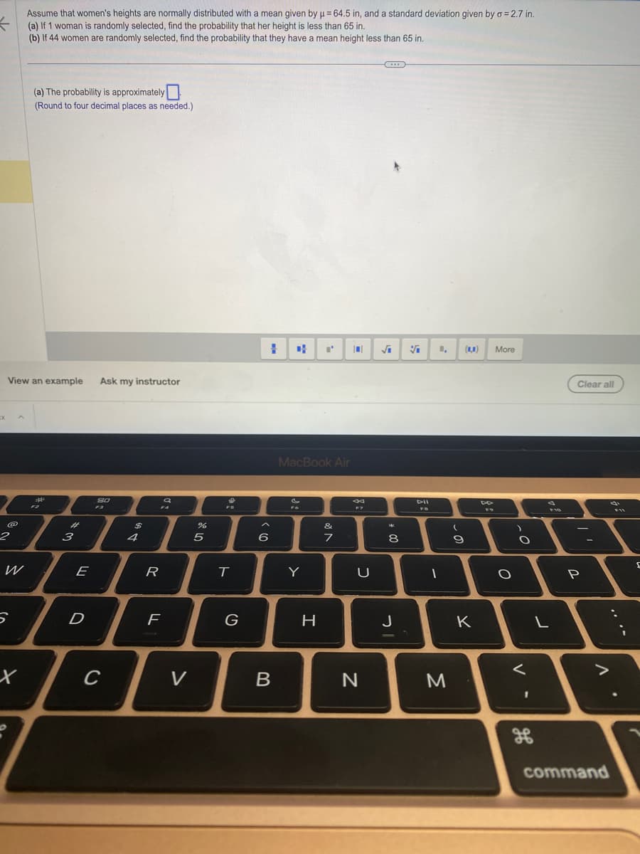 K
Assume that women's heights are normally distributed with a mean given by μ = 64.5 in, and a standard deviation given by o = 2.7 in.
(a) If 1 woman is randomly selected, find the probability that her height is less than 65 in.
(b) If 44 women are randomly selected, find the probability that they have a mean height less than 65 in.
cx
View an example Ask my instructor
2
W
5
(a) The probability is approximately
(Round to four decimal places as needed.)
x
3
F2
3
E
D
80
F3
C
$
4
FA
R
a
F
V
%
5
$
FS
T
G
1
6
B
MacBook Air
FO
Y
I'
H
&
7
N
44
F7
U
N
(...)
√₁ V
**
* 00
8
J
DII
1
M
(
9
(1)
K
4
F9
More
O
)
O
<
F10
L
0
Clear all
P
command
FIL
s