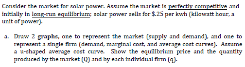 Consider the market for solar power. Assume the market is perfectly competitive and
initially in long-run equilibrium; solar power sells for $.25 per kwh (kilowatt hour, a
unit of power).
a. Draw 2 graphs, one to represent the market (supply and demand), and one to
represent a single firm (demand, marginal cost, and average cost curves). Assume
a u-shaped average cost curve. Show the equilibrium price and the quantity
produced by the market (Q) and by each individual firm (g).
