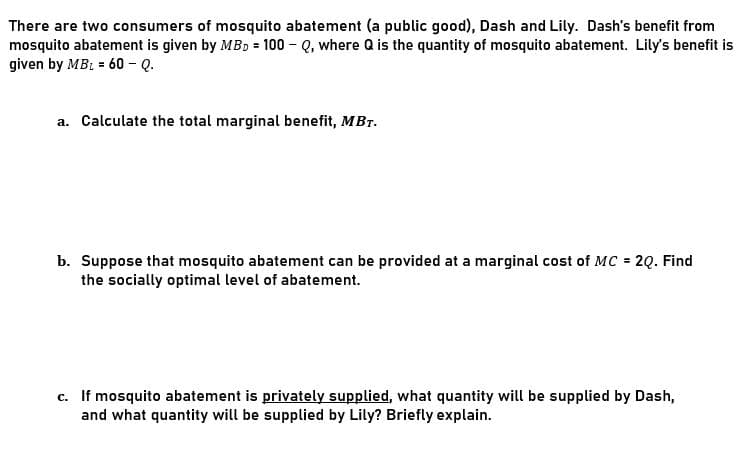 There are two consumers of mosquito abatement (a public good), Dash and Lily. Dash's benefit from
mosquito abatement is given by MBD = 100 - Q, where Q is the quantity of mosquito abatement. Lily's benefit is
given by MBL = 60 - Q.
a. Calculate the total marginal benefit, MBr.
b. Suppose that mosquito abatement can be provided at a marginal cost of MC = 2Q. Find
the socially optimal level of abatement.
c. If mosquito abatement is privately supplied, what quantity will be supplied by Dash,
and what quantity will be supplied by Lily? Briefly explain.
