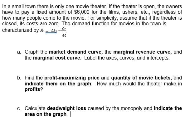 In a small town there is only one movie theater. If the theater is open, the owners
have to pay a fixed amount of $6,000 for the films, ushers, etc., regardless of
how many people come to the movie. For simplicity, assume that if the theater is
closed, its costs are zero. The demand function for movies in the town is
characterized by A = 45-T
60
a. Graph the market demand curve, the marginal revenue curve, and
the marginal cost curve. Label the axes, curves, and intercepts.
b. Find the profit-maximizing price and quantity of movie tickets, and
indicate them on the graph. How much would the theater make in
profits?
c. Calculate deadweight loss caused by the monopoly and indicate the
area on the graph. |
