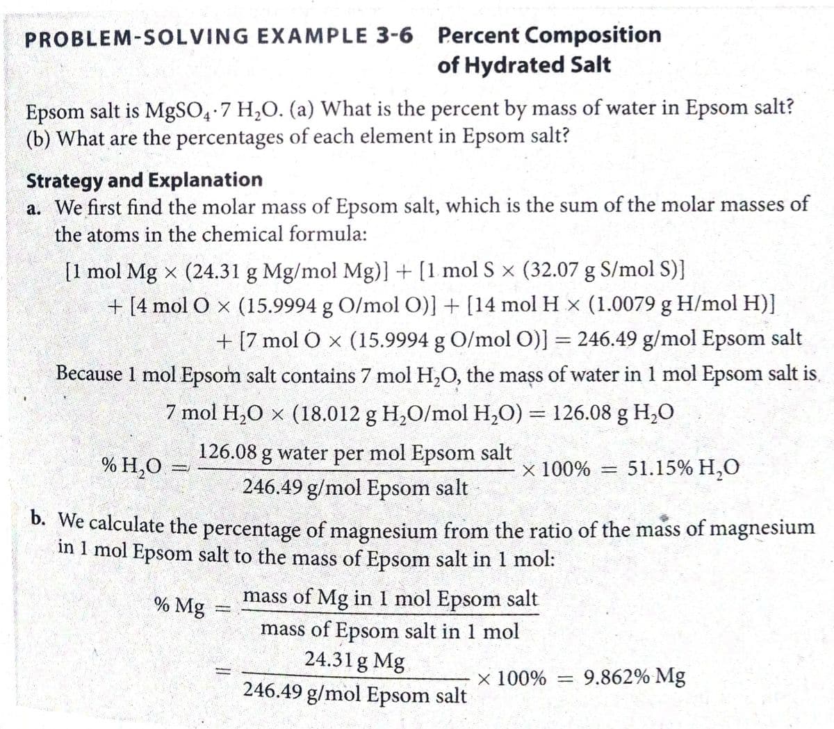 PROBLEM-SOLVING EXAMPLE 3-6 Percent Composition
of Hydrated Salt
Epsom salt is MgSO4 7 H,O. (a) What is the percent by mass of water in Epsom salt?
(b) What are the percentages of each element in Epsom salt?
Strategy and Explanation
a. We first find the molar mass of Epsom salt, which is the sum of the molar masses of
the atoms in the chemical formula:
[1 mol Mg x (24.31 g Mg/mol Mg)] + [1 mol S × (32.07 g S/mol S)]
+ [4 mol O x (15.9994 g O/mol O)] + [14 mol H x (1.0079 g H/mol H)]
+ [7 mol O x (15.9994 g O/mol O)] = 246.49 g/mol Epsom salt
%3D
Because 1 mol Epsom salt contains 7 mol H,O, the mass of water in 1 mol Epsom salt is,
7 mol H,O x (18.012 g H,O/mol H,O) = 126.08 g H,0
126.08 g water per mol Epsom salt
% H,O
x 100% = 51.15% H,0
246.49 g/mol Epsom salt
D. We calculate the percentage of magnesium from the ratio of the mass of magnesium
in 1 mol Epsom salt to the mass of Epsom salt in 1 mol:
% Mg
mass of Mg in 1 mol Epsom salt
mass of Epsom salt in 1 mol
24.31 g Mg
246.49 g/mol Epsom salt
× 100%
9.862% Mg
%3D
