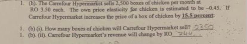 1. (b). The Carrefour Hypermarket sells 2,500 boxes of chicken per month at
RO 3.50 each. The own price elasticity for chicken is estimated to be -0.45. If
Carrefour Hypermarket increases the price of a box of chicken by 15.5 percent:
1. (b) (). How many boxes of chicken will Carrefour Hypermarket sell? 2350
1. (b). (i). Carrefour Hypermarket's revenue will change by RO 4U
