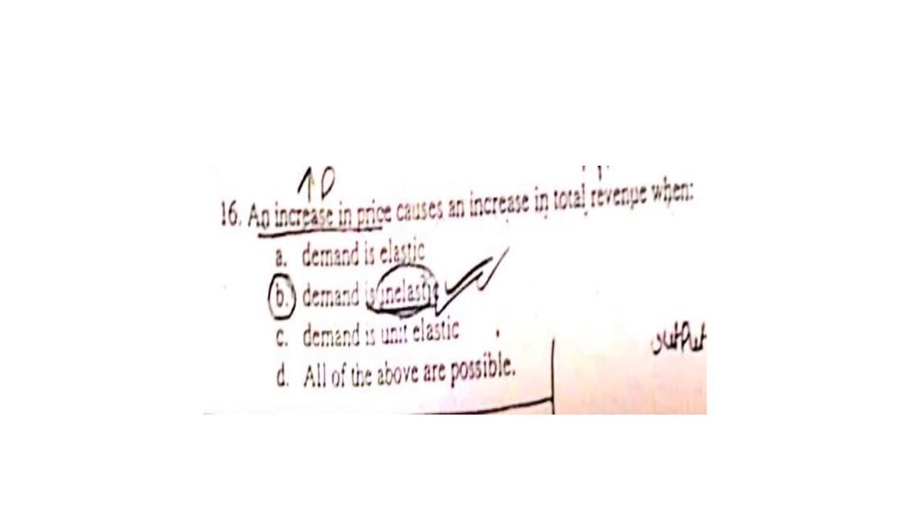 10
16. Ag increase in price causes an increase in total revenpe when:
2. demand is elastic
(6.) demand wfinelasts
C. demand unit elastic
d. All of the above are posible.
