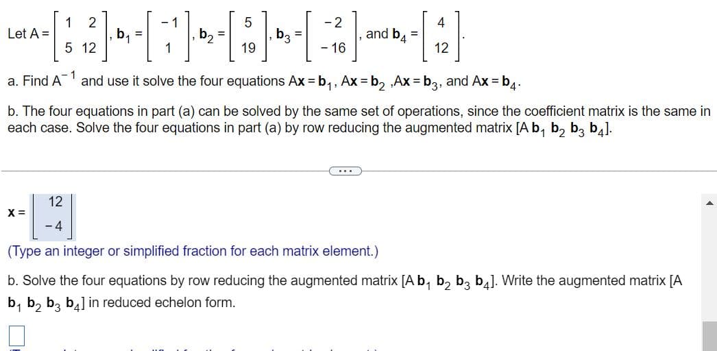 1 2
5
- 2
Let A =
=
A- [ ' ₂₁² ]· •, - - ² - ₂ -[ 0 ]-D₂- [ - ²6 ] ·
G]
b3
5 12
19
16
a. Find A
X =
and b4
+-[42]
12
1
and use it solve the four equations Ax=b₁, Ax=b₂,Ax=b3, and Ax=b4.
b. The four equations in part (a) can be solved by the same set of operations, since the coefficient matrix is the same in
each case. Solve the four equations in part (a) by row reducing the augmented matrix [A b₁ b₂ b3 b4].
....
12
-4
(Type an integer or simplified fraction for each matrix element.)
b. Solve the four equations by row reducing the augmented matrix [A b₁ b₂ b3 b4]. Write the augmented matrix [A
b₁ b₂ b3 b4] in reduced echelon form.