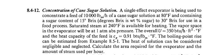 8.4-12. Concentration of Cane Sugar Solution. A single-effect evaporator is being used to
concentrate a feed of 10000 lb/h of a cane sugar solution at 80°F and containing
a sugar content of 15° Brix (degrees Brix is wt % sugar) to 30° Brix for use in a
food process. Saturated steam at 240°F is available for heating. The vapor space
in the evaporator will be at 1 atm abs pressure. The overall U=350 btu/h ft2.°F
and the heat capacity of the feed is c, = 0.91 btu/lb °F. The boiling-point rise
can be estimated from Example 8.5-1. The heat of solution can be considered
negligible and neglected. Calculate the area required for the evaporator and the
amount of steam used per hour.