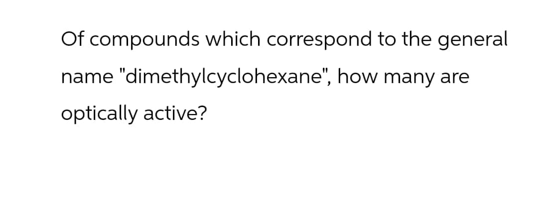 Of compounds which correspond to the general
name "dimethylcyclohexane", how many are
optically active?