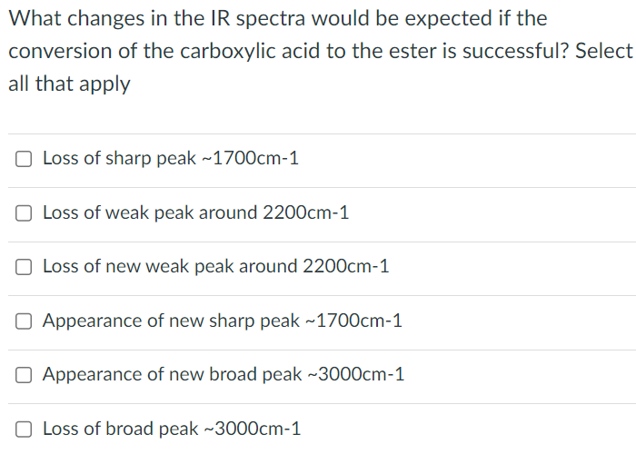 What changes in the IR spectra would be expected if the
conversion of the carboxylic acid to the ester is successful? Select
all that apply
O Loss of sharp peak ~1700cm-1
O Loss of weak peak around 2200cm-1
Loss of new weak peak around 2200cm-1
O Appearance of new sharp peak ~1700cm-1
O Appearance of new broad peak ~3000cm-1
O Loss of broad peak ~3000cm-1