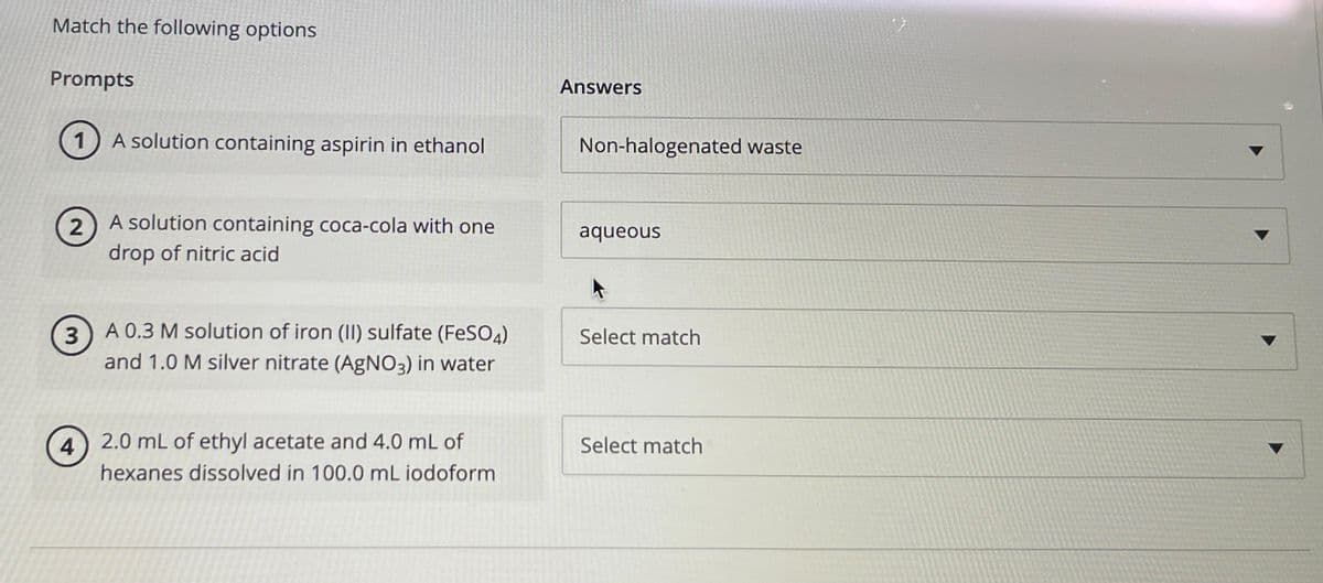 Match the following options
Prompts
1) A solution containing aspirin in ethanol
2
3
4
A solution containing coca-cola with one
drop of nitric acid
A 0.3 M solution of iron (II) sulfate (FeSO4)
and 1.0 M silver nitrate (AgNO3) in water
2.0 mL of ethyl acetate and 4.0 mL of
hexanes dissolved in 100.0 mL iodoform
Answers
Non-halogenated waste
aqueous
Select match
Select match