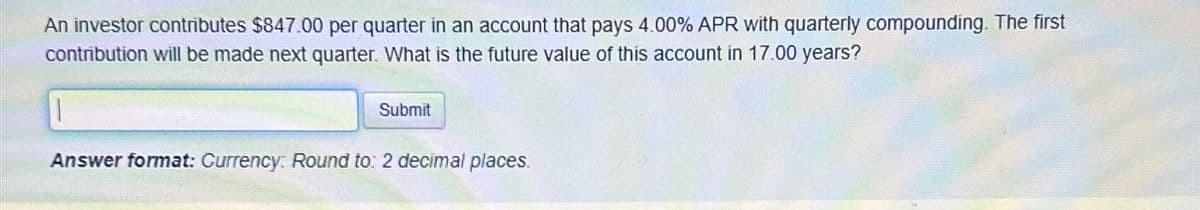 An investor contributes $847.00 per quarter in an account that pays 4.00% APR with quarterly compounding. The first
contribution will be made next quarter. What is the future value of this account in 17.00 years?
Submit
Answer format: Currency: Round to: 2 decimal places.