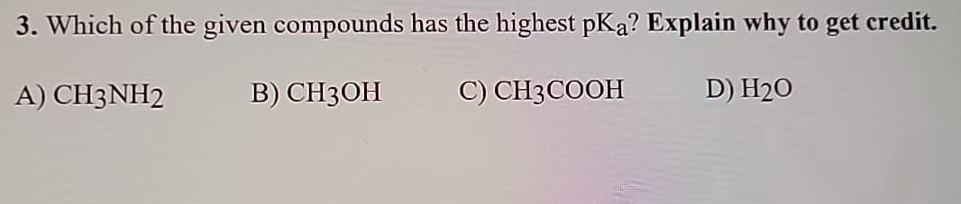 3. Which of the given compounds has the highest pKa? Explain why to get credit.
A) CH3NH2
B) CH3OH
C) CH3COOH
D) H₂O