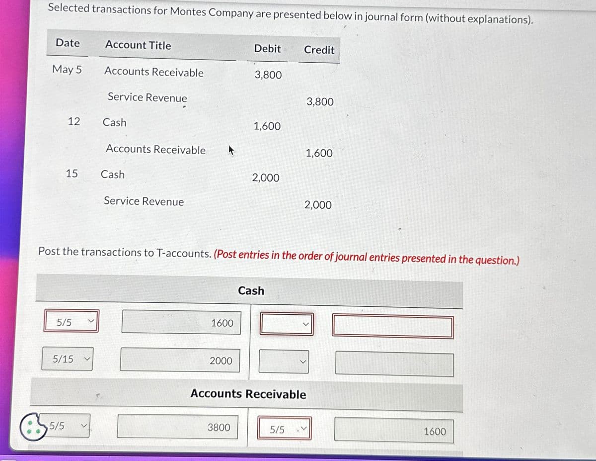 Selected transactions for Montes Company are presented below in journal form (without explanations).
Date
May 5
12
15
5/5
5/5
5/15
Account Title
Accounts Receivable
Service Revenue
Cash
Accounts Receivable
Cash
Service Revenue
1600
2000
Debit
3,800
3800
1,600
Post the transactions to T-accounts. (Post entries in the order of journal entries presented in the question.)
2,000
Cash
Credit
5/5
3,800
1,600
Accounts Receivable
2,000
1600