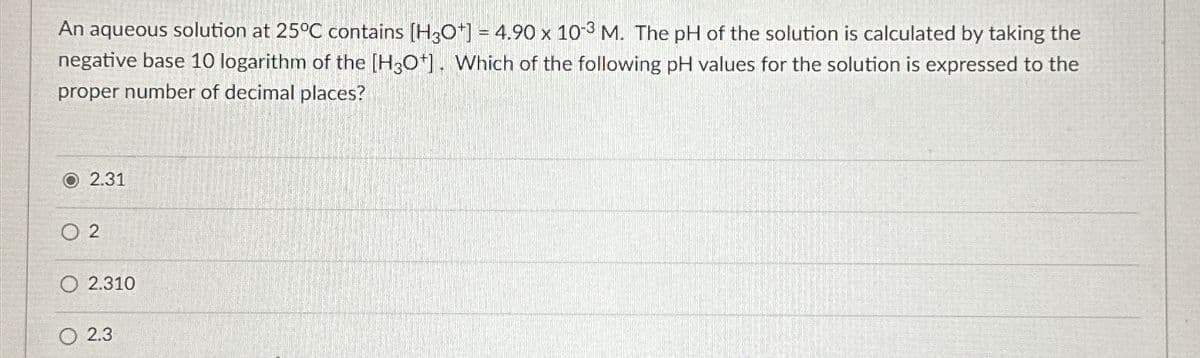 An aqueous solution at 25°C contains [H3O+] = 4.90 x 10-3 M. The pH of the solution is calculated by taking the
negative base 10 logarithm of the [H3O+]. Which of the following pH values for the solution is expressed to the
proper number of decimal places?
O2.31
02
O 2.310
2.3