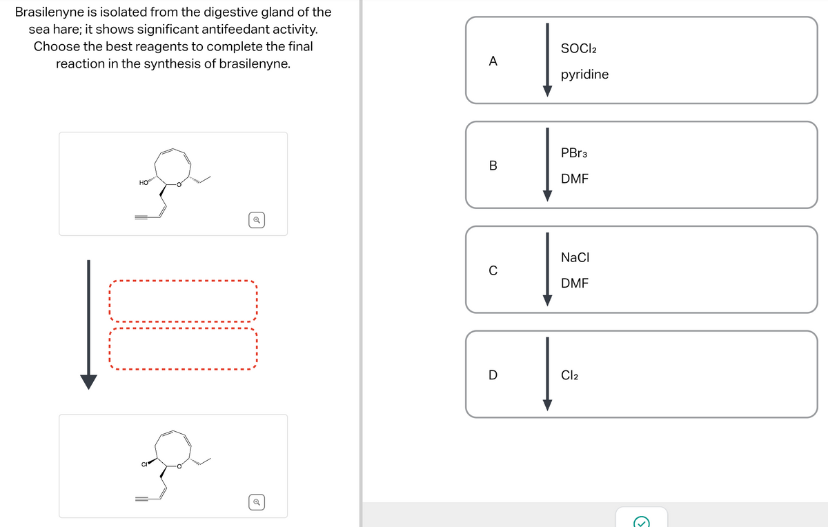 Brasilenyne is isolated from the digestive gland of the
sea hare; it shows significant antifeedant activity.
Choose the best reagents to complete the final
reaction in the synthesis of brasilenyne.
1
HO"
O
}
✓
o
A
B
C
SOCI2
pyridine
PBr3
DMF
NaCl
DMF
Cl2
3