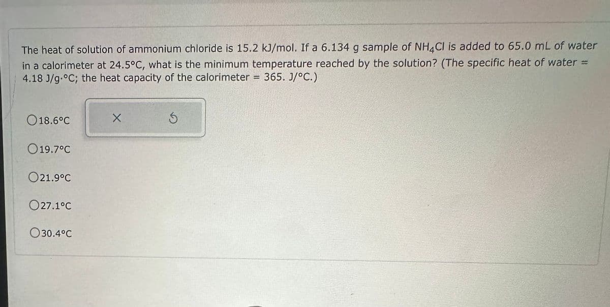 The heat of solution of ammonium chloride is 15.2 kJ/mol. If a 6.134 g sample of NH4Cl is added to 65.0 mL of water
in a calorimeter at 24.5°C, what is the minimum temperature reached by the solution? (The specific heat of water =
4.18 J/g °C; the heat capacity of the calorimeter = 365. J/°C.)
018.6°C
019.7°C
021.9°C
O27.1°C
030.4°C
X
S