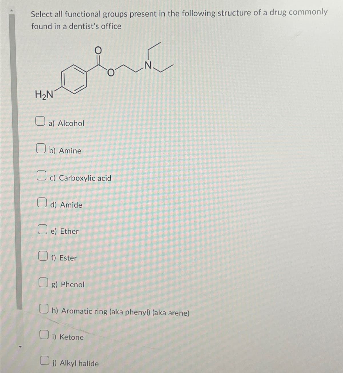 Select all functional groups present in the following structure of a drug commonly
found in a dentist's office
obe
H₂N
a) Alcohol
Ob) Amine
c) Carboxylic acid
d) Amide
e) Ether
f) Ester
g) Phenol
Oh) Aromatic ring (aka phenyl) (aka arene)
0
i) Ketone
N.
j) Alkyl halide