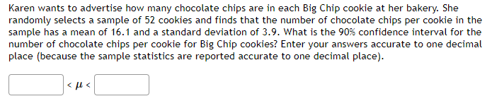 Karen wants to advertise how many chocolate chips are in each Big Chip cookie at her bakery. She
randomly selects a sample of 52 cookies and finds that the number of chocolate chips per cookie in the
sample has a mean of 16.1 and a standard deviation of 3.9. What is the 90% confidence interval for the
number of chocolate chips per cookie for Big Chip cookies? Enter your answers accurate to one decimal
place (because the sample statistics are reported accurate to one decimal place).
<ft<