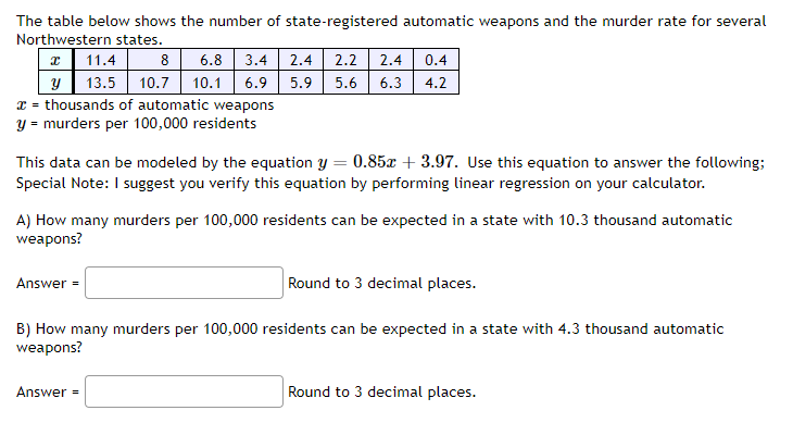 The table below shows the number of state-registered automatic weapons and the murder rate for several
Northwestern states.
x 11.4
8 6.8 3.4 2.4 2.2 2.4 0.4
y 13.5 10.7 10.1 6.9 5.9 5.6 6.3 4.2
x = thousands of automatic weapons
y = murders per 100,000 residents
This data can be modeled by the equation y = 0.85x + 3.97. Use this equation to answer the following;
Special Note: I suggest you verify this equation by performing linear regression on your calculator.
A) How many murders per 100,000 residents can be expected in a state with 10.3 thousand automatic
weapons?
Round to 3 decimal places.
B) How many murders per 100,000 residents can be expected in a state with 4.3 thousand automatic
weapons?
Answer=
Answer =
Round to 3 decimal places.