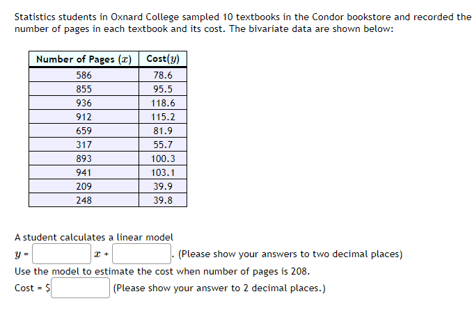 Statistics students in Oxnard College sampled 10 textbooks in the Condor bookstore and recorded the
number of pages in each textbook and its cost. The bivariate data are shown below:
Number of Pages (x) Cost(y)
586
78.6
855
95.5
936
118.6
912
115.2
659
81.9
317
55.7
893
100.3
941
103.1
209
39.9
248
39.8
A student calculates a linear model
y =
x +
Use the model to estimate the cost when number of pages is 208.
Cost = $
(Please show your answer to 2 decimal places.)
(Please show your answers to two decimal places)