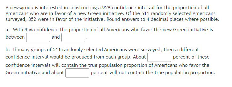 A newsgroup is interested in constructing a 95% confidence interval for the proportion of all
Americans who are in favor of a new Green initiative. Of the 511 randomly selected Americans
surveyed, 352 were in favor of the initiative. Round answers to 4 decimal places where possible.
a. With 95% confidence the proportion of all Americans who favor the new Green initiative is
between
and
percent of these
b. If many groups of 511 randomly selected Americans were surveyed, then a different
confidence interval would be produced from each group. About
confidence intervals will contain the true population proportion of Americans who favor the
Green initiative and about
percent will not contain the true population proportion.