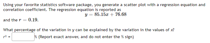 Using your favorite statistics software package, you generate a scatter plot with a regression equation and
correlation coefficient. The regression equation is reported as
y = 85.15x + 76.68
and the r = 0.19.
What percentage of the variation in y can be explained by the variation in the values of x?
% (Report exact answer, and do not enter the % sign)
r² =