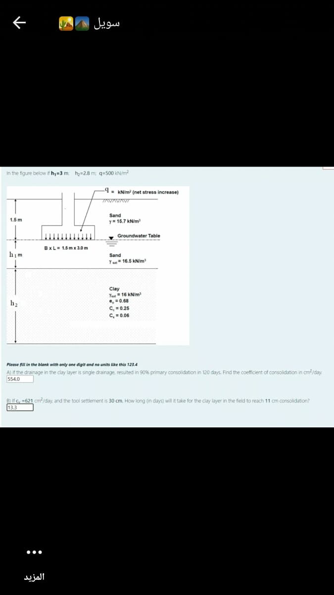 سويل
In the figure below if h,=3 m: h2=2.8 m; q=500 kN/m?
9- KN/m? (net stress increase)
AVAVAV
Sand
y= 15.7 kN/m
1.5 m
Groundwater Table
BxL= 1.5 m x 3.0 m
him
Sand
Yat= 16.5 kN/m
Clay
Yaa= 16 kN/m
e, = 0.68
C. = 0.25
C, = 0.06
h2
Please fill in the blank with only one digit and no units like this 123.4
A) if the drainage in the clay layer is single drainage, resulted in 90% primary consolidation in 120 days. Find the coefficient of consolidation in cm/day.
554.0
B) If c, =621 cm/day, and the tool settlement is 30 cm, How long (in days) will it take for the clay layer in the field to reach 11 cm consolidation?
13.3
•..
المزيد
