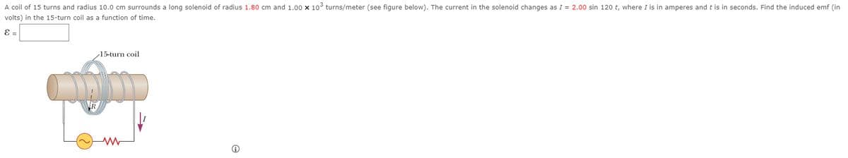 A coil of 15 turns and radius 10.0 cm surrounds a long solenoid of radius 1.80 cm and 1.00 x 10 turns/meter (see figure below). The current in the solenoid changes as I = 2.00 sin 120 t, where I is in amperes and t is in seconds. Find the induced emf (in
volts) in the 15-turn coil as a function of time.
E =
15-turn coil
