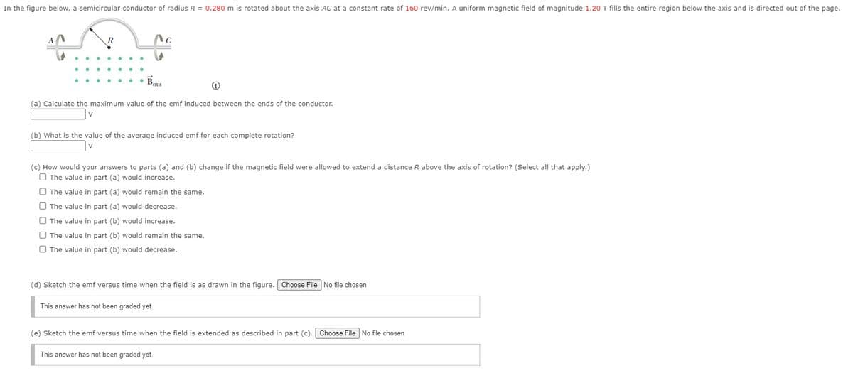 In the figure below, a semicircular conductor of radius R = 0.280 m is rotated about the axis AC at a constant rate of 160 rev/min. A uniform magnetic field of magnitude 1.20 T fills the entire region below the axis and is directed out of the page.
• Bou
(a) Calculate the maximum value of the emf induced between the ends of the conductor.
(b) What is the value of the average induced emf for each complete rotation?
(c) How would your answers to parts (a) and (b) change if the magnetic field were allowed to extend a distance R above the axis of rotation? (Select all that apply.)
O The value in part (a) would increase.
O The value in part (a) would remain the same.
O The value in part (a) would decrease.
O The value in part (b) would increase.
O The value in part (b) would remain the same.
O The value in part (b) would decrease.
(d) Sketch the emf versus time when the field is as drawn in the figure. Choose File No file chosen
This answer has not been graded yet.
(e) Sketch the emf versus time when the field is extended as described in part (c). Choose File No file chosen
This answer has not been graded yet.
