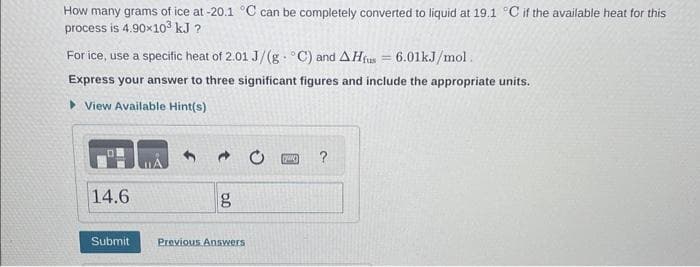 How many grams of ice at -20.1 °C can be completely converted to liquid at 19.1 °C if the available heat for this
process is 4.90x10³ kJ ?
For ice, use a specific heat of 2.01 J/(g°C) and AHfus = 6.01kJ/mol.
Express your answer to three significant figures and include the appropriate units.
View Available Hint(s)
14.6
Submit
Previous Answers
[(yaw)
?